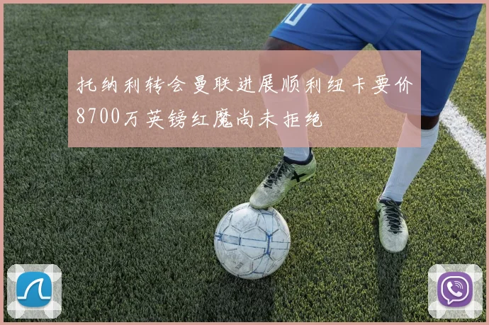 托纳利转会曼联进展顺利纽卡要价8700万英镑红魔尚未拒绝