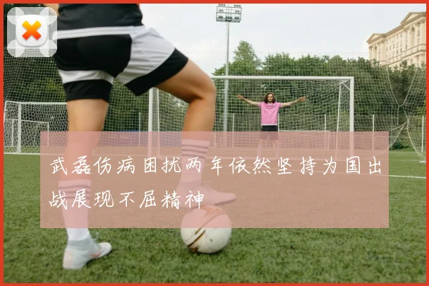 武磊伤病困扰两年依然坚持为国出战展现不屈精神