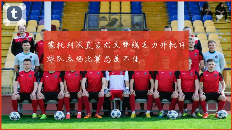 蒙托利沃直言尤文锋线乏力并批评球队本场比赛态度不佳
