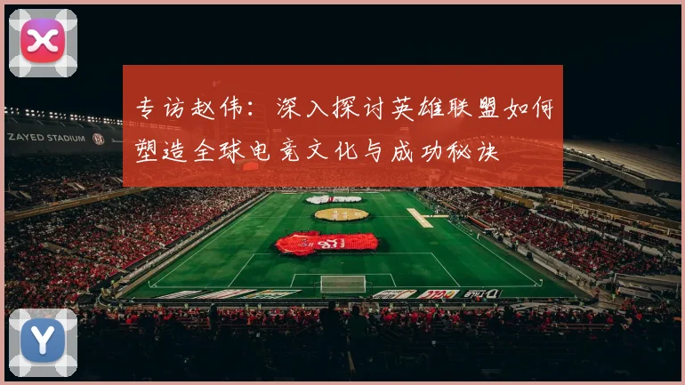 专访赵伟：深入探讨英雄联盟如何塑造全球电竞文化与成功秘诀